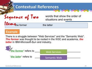 Contextual References Contextual References the former the latter There is a struggle between "Web Services" and the "Semantic Web".  The former   was thought to be rooted in the W3C and academia,  the   latter  in IBM-Microsoft-Sun and industry. ‘ the former ’   refers to ________________________________ ‘ the latte r ’ refers to  ________________________________ Sequence of Two Items words that show the order of situations and events Example Web Services Semantic Web 