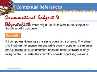 Contextual References Contextual References Grammatical Subject & Object “it” Example All computers do not use the same operating systems. Therefore,  it   is important to assess the operating system used on a particular  model before initial commitment because some software is only  designed to run under the control of specific operating systems.  In the passage, the writer might use ‘it’ to refer to the subject or the object of a sentence 