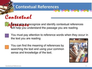 Contextual References Being able to recognize and identify contextual references  will help you understand the passage you are reading. You must pay attention to reference words when they occur in  the text you are reading You can find the meaning of references by  searching the text and using your common  sense and knowledge of the text. Contextual References Contextual References 
