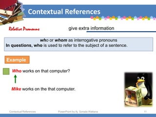 Contextual References
Contextual References PowerPoint by Aj. Sorada Wattana 11
who or whom as interrogative pronouns
In questions, who is used to refer to the subject of a sentence.
Who works on that computer?
give extra information
Relative Pronouns
Example
Mike works on the that computer.
 