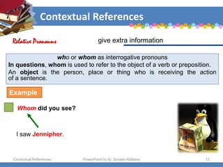 Contextual References
Contextual References PowerPoint by Aj. Sorada Wattana 12
who or whom as interrogative pronouns
In questions, whom is used to refer to the object of a verb or preposition.
An object is the person, place or thing who is receiving the action
of a sentence.
Whom did you see?
give extra information
Relative Pronouns
Example
I saw Jennipher.
 