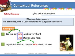 Contextual References
Contextual References PowerPoint by Aj. Sorada Wattana 13
Who as relative pronoun
In a sentence, who is used to refer to the subject of a sentence.
Joe is a guy who studies very hard.
give extra information
Relative Pronouns
Examples
Joe studies very hard.
Agent Smith is the character who tries to kill Neo.
 