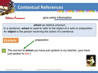 Contextual References
Contextual References PowerPoint by Aj. Sorada Wattana 15
whom as relative pronoun
In a sentence, whom is used to refer to the object of a verb or preposition.
An object is the person receiving the action of a sentence.
The woman to whom you have just spoken is my teacher. (you have
just spoken to her.)
give extra information
Relative Pronouns
Example preposition
 