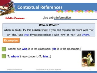 Contextual References
Contextual References PowerPoint by Aj. Sorada Wattana 17
Who or Whom?
When in doubt, try this simple trick: If you can replace the word with “he”’
or “’she,” use who. If you can replace it with “him” or “her,” use whom.
give extra information
Relative Pronouns
I cannot see who is in the classroom. (He is in the classroom.)
Examples
To whom it may concern. (To him...)
 