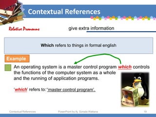 Contextual References
Contextual References PowerPoint by Aj. Sorada Wattana 18
Which refers to things in formal english
An operating system is a master control program which controls
the functions of the computer system as a whole
and the running of application programs.
‘which’ refers to: ____________________
give extra information
Relative Pronouns
Example
‘‘master control program’.
 