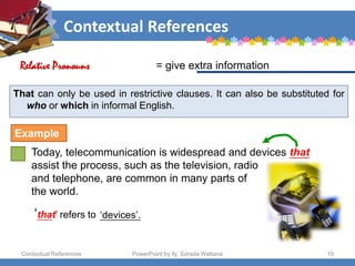 Contextual References
Contextual References PowerPoint by Aj. Sorada Wattana 19
That can only be used in restrictive clauses. It can also be substituted for
who or which in informal English.
Today, telecommunication is widespread and devices that
assist the process, such as the television, radio
and telephone, are common in many parts of
the world.
= give extra information
Relative Pronouns
Example
‘that’ refers to ‘devices’.
 