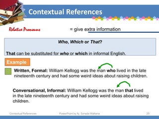 Contextual References
Contextual References PowerPoint by Aj. Sorada Wattana 20
Who, Which or That?
That can be substituted for who or which in informal English.
Written, Formal: William Kellogg was the man who lived in the late
nineteenth century and had some weird ideas about raising children.
= give extra information
Relative Pronouns
Example
Conversational, Informal: William Kellogg was the man that lived
in the late nineteenth century and had some weird ideas about raising
children.
 