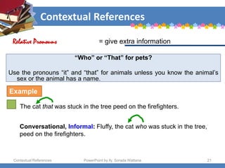 Contextual References
Contextual References PowerPoint by Aj. Sorada Wattana 21
“Who” or “That” for pets?
Use the pronouns “it” and “that” for animals unless you know the animal’s
sex or the animal has a name.
The cat that was stuck in the tree peed on the firefighters.
= give extra information
Relative Pronouns
Example
Conversational, Informal: Fluffy, the cat who was stuck in the tree,
peed on the firefighters.
 