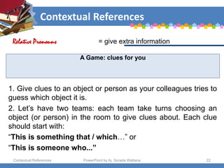 Contextual References
Contextual References PowerPoint by Aj. Sorada Wattana 22
A Game: clues for you
1. Give clues to an object or person as your colleagues tries to
guess which object it is.
2. Let’s have two teams: each team take turns choosing an
object (or person) in the room to give clues about. Each clue
should start with:
“This is something that / which…” or
“This is someone who...”
= give extra information
Relative Pronouns
 