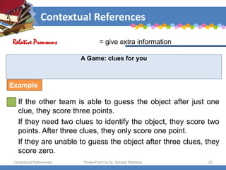Contextual References
Contextual References PowerPoint by Aj. Sorada Wattana 23
A Game: clues for you
If the other team is able to guess the object after just one
clue, they score three points.
If they need two clues to identify the object, they score two
points. After three clues, they only score one point.
If they are unable to guess the object after three clues, they
score zero.
= give extra information
Relative Pronouns
Example
 
