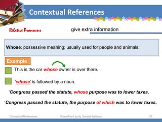 Contextual References
Contextual References PowerPoint by Aj. Sorada Wattana 27
Whose: possessive meaning; usually used for people and animals.
This is the car whose owner is over there.
give extra information
Relative Pronouns
Example
‘whose’ is followed by a noun.
‘Congress passed the statute, whose purpose was to lower taxes.
‘Congress passed the statute, the purpose of which was to lower taxes.
 