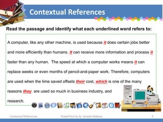 Contextual References
Contextual References PowerPoint by Aj. Sorada Wattana 3
Read the passage and identify what each underlined word refers to:
A computer, like any other machine, is used because it does certain jobs better
and more efficiently than humans. It can receive more information and process it
faster than any human. The speed at which a computer works means it can
replace weeks or even months of pencil-and-paper work. Therefore, computers
are used when the time saved offsets their cost, which is one of the many
reasons they are used so much in business industry, and
research.
 
