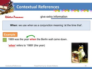 Contextual References
Contextual References PowerPoint by Aj. Sorada Wattana 30
When: we use when as a conjunction meaning ‘at the time that’.
1989 was the year when the Berlin wall came down.
‘when’ refers to ‘1989’ (the year)
give extra information
Relative Pronouns
Example
 
