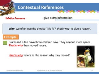 Contextual References
Contextual References PowerPoint by Aj. Sorada Wattana 31
Why: we often use the phrase ‘this is’ / ‘that’s why’ to give a reason.
Frank and Ellen have three children now. They needed more space.
That’s why they moved house.
‘that’s why’ refers to ‘the reason why they moved’.
give extra information
Relative Pronouns
Example
 