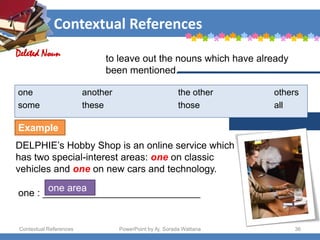 Contextual References
Contextual References PowerPoint by Aj. Sorada Wattana 36
to leave out the nouns which have already
been mentioned.
one another the other others
some these those all
DELPHIE’s Hobby Shop is an online service which
has two special-interest areas: one on classic
vehicles and one on new cars and technology.
Deleted Noun
one : _____________________________
one area
Example
 