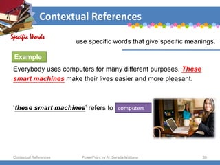 Contextual References
Contextual References PowerPoint by Aj. Sorada Wattana 39
use specific words that give specific meanings.
Everybody uses computers for many different purposes. These
smart machines make their lives easier and more pleasant.
‘these smart machines’ refers to computers
Specific Words
Example
 