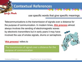 Contextual References
Contextual References PowerPoint by Aj. Sorada Wattana 40
The transmission of signals over a distance for the
purpose of communication
Telecommunications is the transmission of signals over a distance for
the purpose of communication. In modern times, this process almost
always involves the sending of electromagnetic waves
by electronic transmitters but in early years it may have
involved the use of smoke signals, drums or semaphore.
‘this process’ refers to
Specific Words
use specific words that give specific meanings.
 