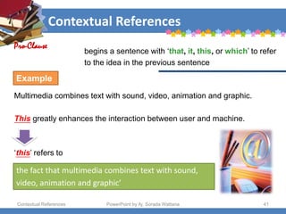 Contextual References
Contextual References PowerPoint by Aj. Sorada Wattana 41
begins a sentence with ‘that, it, this, or which’ to refer
to the idea in the previous sentence
.
Multimedia combines text with sound, video, animation and graphic.
This greatly enhances the interaction between user and machine.
‘this’ refers to
Pro-Clause
Example
the fact that multimedia combines text with sound,
video, animation and graphic’
 