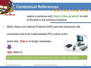 Contextual References
Contextual References PowerPoint by Aj. Sorada Wattana 42
• When Voice over Internet Protocol (VoIP) was first introduced, the
connection had to be made between PCs online at the
same time. This is no longer necessary.
‘this’ refers to
the connection had to be made between PCs online at the same time
Pro-Clause
begins a sentence with ‘that, it, this, or which’ to refer
to the idea in the previous sentence
 