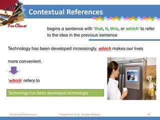 Contextual References
Contextual References PowerPoint by Aj. Sorada Wattana 43
Technology has been developed increasingly
Technology has been developed increasingly, which makes our lives
more convenient.
‘which’ refers to
Pro-Clause
begins a sentence with ‘that, it, this, or which’ to refer
to the idea in the previous sentence
 