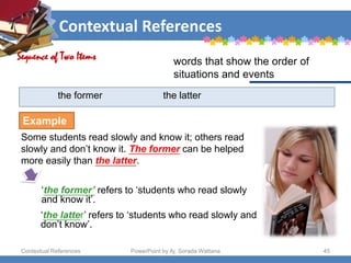 Contextual References
Contextual References PowerPoint by Aj. Sorada Wattana 45
the former the latter
Some students read slowly and know it; others read
slowly and don’t know it. The former can be helped
more easily than the latter.
Sequence of Two Items words that show the order of
situations and events
Example
‘the former’ refers to ‘students who read slowly
and know it’.
‘the latter’ refers to ‘students who read slowly and
don’t know’.
 
