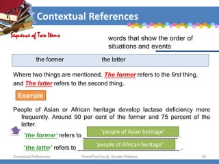 Contextual References
Contextual References PowerPoint by Aj. Sorada Wattana 46
the former the latter
Where two things are mentioned, The former refers to the first thing,
and The latter refers to the second thing.
People of Asian or African heritage develop lactase deficiency more
frequently. Around 90 per cent of the former and 75 percent of the
latter.
‘the former’ refers to ____________________________ .
‘the latter’ refers to ______________________________ .
Sequence of Two Items words that show the order of
situations and events
Example
‘people of Asian heritage’
‘people of African heritage’
 