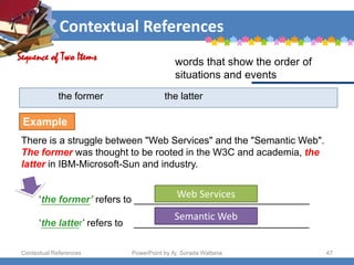 Contextual References
Contextual References PowerPoint by Aj. Sorada Wattana 47
the former the latter
There is a struggle between "Web Services" and the "Semantic Web".
The former was thought to be rooted in the W3C and academia, the
latter in IBM-Microsoft-Sun and industry.
‘the former’ refers to ________________________________
‘the latter’ refers to ________________________________
Sequence of Two Items words that show the order of
situations and events
Example
Web Services
Semantic Web
 