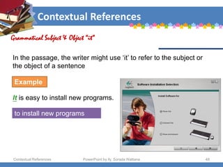 Contextual References
Contextual References PowerPoint by Aj. Sorada Wattana 48
Grammatical Subject & Object “it”
Example
It is easy to install new programs.
to install new programs
In the passage, the writer might use ‘it’ to refer to the subject or
the object of a sentence
 