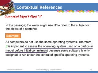 Contextual References
Contextual References PowerPoint by Aj. Sorada Wattana 49
Grammatical Subject & Object “it”
Example
All computers do not use the same operating systems. Therefore,
it is important to assess the operating system used on a particular
model before initial commitment because some software is only
designed to run under the control of specific operating systems.
In the passage, the writer might use ‘it’ to refer to the subject or
the object of a sentence
 