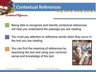 Contextual References
Contextual References PowerPoint by Aj. Sorada Wattana 5
Contextual References
Being able to recognize and identify contextual references
will help you understand the passage you are reading.
You must pay attention to reference words when they occur in
the text you are reading
You can find the meaning of references by
searching the text and using your common
sense and knowledge of the text.
 