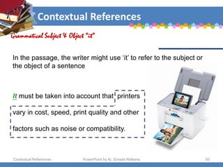 Contextual References
Contextual References PowerPoint by Aj. Sorada Wattana 50
Grammatical Subject & Object “it”
It must be taken into account that printers
vary in cost, speed, print quality and other
factors such as noise or compatibility.
In the passage, the writer might use ‘it’ to refer to the subject or
the object of a sentence
 