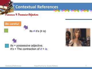 Contextual References
Contextual References PowerPoint by Aj. Sorada Wattana 7
Its ≠ it’s (it is)
Pronouns & Possessive Adjectives
Be careful
Its = possessive adjective.
It’s = The contraction of it + is.
 