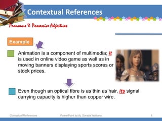 Contextual References
Contextual References PowerPoint by Aj. Sorada Wattana 8
Animation is a component of multimedia; it
is used in online video game as well as in
moving banners displaying sports scores or
stock prices.
Pronouns & Possessive Adjectives
Example
Even though an optical fibre is as thin as hair, its signal
carrying capacity is higher than copper wire.
 