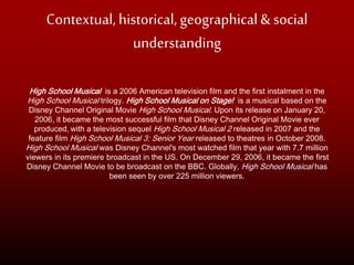 Contextual, historical, geographical& social
understanding
High School Musical is a 2006 American television film and the first instalment in the
High School Musical trilogy. High School Musical on Stage! is a musical based on the
Disney Channel Original Movie High School Musical. Upon its release on January 20,
2006, it became the most successful film that Disney Channel Original Movie ever
produced, with a television sequel High School Musical 2 released in 2007 and the
feature film High School Musical 3: Senior Year released to theatres in October 2008.
High School Musical was Disney Channel's most watched film that year with 7.7 million
viewers in its premiere broadcast in the US. On December 29, 2006, it became the first
Disney Channel Movie to be broadcast on the BBC. Globally, High School Musical has
been seen by over 225 million viewers.
 