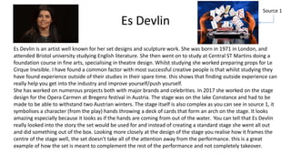 Es Devlin
Es Devlin is an artist well known for her set designs and sculpture work. She was born in 1971 in London, and
attended Bristol university studying English literature. She then went on to study at Central ST Martins doing a
foundation course in fine arts, specialising in theatre design. Whilst studying she worked preparing props for Le
Cirque Invisible. I have found a common factor with most successful creative people is that whilst studying they
have found experience outside of their studies in their spare time. this shows that finding outside experience can
really help you get into the industry and improve yourself/push yourself.
She has worked on numerous projects both with major brands and celebrities. In 2017 she worked on the stage
design for the Opera Carmen at Bregenz festival in Austria. The stage was on the lake Constance and had to be
made to be able to withstand two Austrian winters. The stage itself is also complex as you can see in source 1, it
symbolises a character (from the play) hands throwing a deck of cards that form an arch on the stage. It looks
amazing especially because it looks as if the hands are coming from out of the water. You can tell that Es Devlin
really looked into the story the set would be used for and instead of creating a standard stage she went all out
and did something out of the box. Looking more closely at the design of the stage you realise how it frames the
centre of the stage well, the set doesn't take all of the attention away from the performance. this is a great
example of how the set is meant to complement the rest of the performance and not completely takeover.
Source 1
 