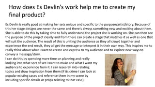 How does Es Devlin’s work help me to create my
final product?
Es Devlin is really good at making her sets unique and specific to the purpose/artist/story. Because of
this her stage designs are never the same and there's always something new and exciting about them.
She is able to do this by taking time to fully understand the project she is working on. She can then see
the purpose of the project clearly and from there can create a stage that matches it as well as one that
will suit the audience. The result of this is uniting the audience as they all crowd together and
experience the end result, they all get the message or interpret it in their own way. This inspires me to
really think about what I want to create and express to my audience and to explore new ways to
convey a message/story.
I can do this by spending more time on planning and really
looking into what sort of set I want to make and what I want my
audience to experience from it. I can research into relating
topics and draw inspiration from them (if its crime I can look at
popular existing cases and reference them in my scene by
including specific details or props relating to that case)
 