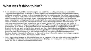 What was fashion to him?
• To him fashion was art, and the fashion designer was exactly like an artist, very jealous of his creations
Cristobal Balenciaga obliged his workers to empty their pockets every evening because he feared that they
could steal his sketches, because he drew images and created forms always new that is how important and
how big of an impact his business and fashion life had on him and he didn’t love journalists and preferred to
invite buyers and clients to his runway shows. He was an obsessive his garments were not designed to
please his customers but to please himself as nothing left the premises without his approval he never sprang
surprises as other couturiers did with new ideas every season. Balenciaga's earliest influences began as a
child in the Marchioness of Casa Torres home and he bough clothes from Chane, Vionnet and Lelong to
examine the techniques of the great designers he admired. After moving Balenciaga's Spanish heritage was
an inspiration to his design as religion influenced the minimalistic designs of his garments as he was a
devoted catholic and went to church often which it was there that he was inspired by the religious theme
paintings and sculptures.as mentioned before, Balenciaga's Spanish culture played a tremendous role in his
designs he made many references to the Spanish carnation in his collection as well as toreadors and
flamenco dancers. He was truly influenced by the world he lived in from his mother, his heritage, designers
before him and during his time, his religion, and his travels.
• He is a fashion icon because he did what he loved and he mastered it, he was quite, extremely shy and kept
to himself he was known for his meticulous attention to detail cut and construction and chose to ignore
trends and use his own ideas and experiments instead.
 