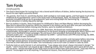 Tom Fords
Childhood/life
• Tom ford is best known for turning Gucci into a brand worth billions of dollars, before leaving the business to
launch his own highly successful brand.
• His parents, Tom Ford, Sr. and Shirley Bunton, both worked as real estate agents, and Ford spent much of his
childhood at his grandparents' ranch in the dusty town of Brownwood, Texas. His favourite childhood
pastimes included lying out by his grandparents' pool and visiting Ralph the Swimming Pig — a popular
tourist attraction in nearby Aquarena Springs.
• Born to realtors in Austin, Texas Ford spent his childhood in Texas and New Mexico, before decamping for
New York to attend the University. Which he majored in Art History, yet he quit after one year and acted in
television commercials before moving onto Parsons, were he studied architecture.
• Ford became creative director at Gucci in 1994. Back then, the brand was nearly bankrupt and deeply
unfashionable. He brought a sexiness and glamour to the brand, bringing on photographer Mario Testino and
stylist Carine Roitfeld to shoot campaigns. He and Gucci’s then president, Domenico de Sole, took the
company public and — in a bid to avoid a takeover by LVMH — joined forces with PPR (now Kering). By 2004,
Gucci was valued at over $10 billion.
• In 2006, Ford returned to fashion with his own label, initially with cosmetics and menswear before returning
to the high-octane glamour of womenswear that had become his signature and trademark. De Sole also
returned as chief executive of his label. Tom Ford Beauty is set to turn over $1 billion in sales by 2020.
• Ford also took an early interest in art and painting. "I was always very visual, always interested in design," he
recalls. "I don't mean that I sat around at age 5 sketching clothes. But if my parents went out to dinner and
left me alone, I would rearrange all the living room furniture before they came back home." Ford says that his
parents "encouraged me to do anything. If I wanted art lessons, they found paint and a teacher."
 