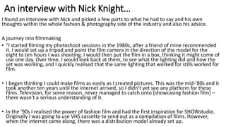 An interview with Nick Knight…
I found an interview with Nick and picked a few parts to what he had to say and his own
thoughts within the whole fashion & photography side of the industry and also his advice.
A journey into filmmaking
• “I started filming my photoshoot sessions in the 1980s, after a friend of mine recommended
it. I would set up a tripod and point the film camera in the direction of the model for the
eight to ten hours I was shooting. I would then put the film in a box, thinking it might come of
use one day. Over time, I would look back at them, to see what the lighting did and how the
set was working, and I quickly realised that the same lighting that worked for stills worked for
film.
• I began thinking I could make films as easily as I created pictures. This was the mid-’80s and it
took another ten years until the internet arrived, so I didn’t yet see any platform for these
films. Television, for some reason, never managed to catch onto [showcasing fashion film] –
there wasn’t a serious understanding of it.
• In the ’90s I realised the power of fashion film and had the first inspiration for SHOWstudio.
Originally I was going to use VHS cassette to send out as a compilation of films. However,
when the internet came along, there was a distribution model already set up.
 