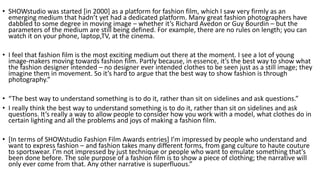 • SHOWstudio was started [in 2000] as a platform for fashion film, which I saw very firmly as an
emerging medium that hadn’t yet had a dedicated platform. Many great fashion photographers have
dabbled to some degree in moving image – whether it’s Richard Avedon or Guy Bourdin – but the
parameters of the medium are still being defined. For example, there are no rules on length; you can
watch it on your phone, laptop,TV, at the cinema.
• I feel that fashion film is the most exciting medium out there at the moment. I see a lot of young
image-makers moving towards fashion film. Partly because, in essence, it’s the best way to show what
the fashion designer intended – no designer ever intended clothes to be seen just as a still image; they
imagine them in movement. So it’s hard to argue that the best way to show fashion is through
photography.”
• “The best way to understand something is to do it, rather than sit on sidelines and ask questions.”
• I really think the best way to understand something is to do it, rather than sit on sidelines and ask
questions. It’s really a way to allow people to consider how you work with a model, what clothes do in
certain lighting and all the problems and joys of making a fashion film.
• [In terms of SHOWstudio Fashion Film Awards entries] I’m impressed by people who understand and
want to express fashion – and fashion takes many different forms, from gang culture to haute couture
to sportswear. I’m not impressed by just technique or people who want to emulate something that’s
been done before. The sole purpose of a fashion film is to show a piece of clothing; the narrative will
only ever come from that. Any other narrative is superfluous.”
 