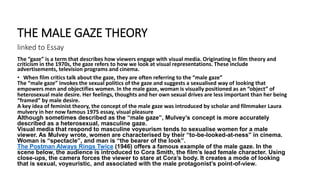 The “gaze” is a term that describes how viewers engage with visual media. Originating in film theory and
criticism in the 1970s, the gaze refers to how we look at visual representations. These include
advertisements, television programs and cinema.
• When film critics talk about the gaze, they are often referring to the “male gaze”
The “male gaze” invokes the sexual politics of the gaze and suggests a sexualised way of looking that
empowers men and objectifies women. In the male gaze, woman is visually positioned as an “object” of
heterosexual male desire. Her feelings, thoughts and her own sexual drives are less important than her being
“framed” by male desire.
A key idea of feminist theory, the concept of the male gaze was introduced by scholar and filmmaker Laura
mulvery in her now famous 1975 essay, visual pleasure
Although sometimes described as the “male gaze”, Mulvey’s concept is more accurately
described as a heterosexual, masculine gaze.
Visual media that respond to masculine voyeurism tends to sexualise women for a male
viewer. As Mulvey wrote, women are characterised by their “to-be-looked-at-ness” in cinema.
Woman is “spectacle”, and man is “the bearer of the look”.
The Postman Always Rings Twice (1946) offers a famous example of the male gaze. In the
scene below, the audience is introduced to Cora Smith, the film’s lead female character. Using
close-ups, the camera forces the viewer to stare at Cora’s body. It creates a mode of looking
that is sexual, voyeuristic, and associated with the male protagonist’s point-of-view.
THE MALE GAZE THEORY
linked to Essay
 