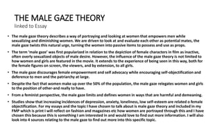 THE MALE GAZE THEORY
linked to Essay
• The male gaze theory describes a way of portraying and looking at women that empowers men while
sexualizing and diminishing women. We are driven to look at and evaluate each other as potential mates, the
male gaze twists this natural urge, turning the women into passive items to possess and use as props.
• The term ‘male gaze’ was first popularized in relation to the depiction of female characters in film as inactive,
often overly sexualized objects of male desire. However, the influence of the male gaze theory is not limited to
how women and girls are featured in the movie. It extends to the experience of being seen in this way, both for
the female figures on screen, the viewers, and by extension, to all girls.
• The male gaze discourages female empowerment and self advocacy while encouraging self-objectification and
deference to men and the patriarchy at large.
• Despite the fact that women make up over the 50% of the population, the male gaze relegates women and girls
to the position of other-and really to have.
• From a feminist perspective, the male gaze limits and defines women in ways that are harmful and demeaning.
• Studies show that increasing incidences of depression, anxiety, loneliness, low self-esteem are related o female
objectification. For my essays and the topic I have chosen to talk about is male gaze theory and included in my
FMP which is print I will reflect on fashion and magazines etc how women are portrayed through this and I have
chosen this because this is something I am interested in and would love to find out more information. I will also
look into 4 sources relating to the male gaze to find out more into this specific topic.
 