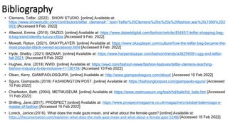 Bibliography
• Clemens, Telfar. (2022) . SHOW STUDIO. [online] Available at:
https://www.showstudio.com/contributors/telfar_clemens#:~:text=Telfar%20Clemens%20is%20a%20fashion,war%20(1999%2D2
003) [Accessed 9 Feb. 2022]
• Allwood, Emma. (2019). DAZED. [online] Available at: https://www.dazeddigital.com/fashion/article/45485/1/telfar-shopping-bag-
it-bag-trend-identity-luxury-cfdas [Accessed 9 Feb. 2022]
• Mowatt, Robyn. (2021). OKAYPLAYER. [online] Available at: https://www.okayplayer.com/culture/how-the-telfar-bag-became-the-
most-popular-black-owned-accessory.html [Accessed 9 Feb. 2022]
• Hyde, Shelby. (2021) BAZAAR. [online] Available at: https://www.harpersbazaar.com/fashion/trends/a38254091/ugg-and-telfar-
fall-2021/ [Accessed 9 Feb 2022
• Hughes, Aria. (2018) WWD. [online] Available at: https://wwd.com/fashion-news/fashion-features/telfar-clemens-teaching-
fashion-industry-to-be-inclusive-11136734/ [Accessed 10 Feb 2022]
• Olsen, Kerry. GIAMPAOLOSGURA. [online] Available at: http://www.giampaolosgura.com/about/ [Accessed 10 Feb 2022]
• Sgura, Giampaolo.(2018) FASHIONGTON POST. [online] Available at: https://fashiongtonpost.com/giampaolo-sgura/ [Accessed
10 Feb 2022]
• Charleston, Beth. (2004). METMUSEUM. [online] Available at: https://www.metmuseum.org/toah/hd/bale/hd_bale.htm [Accessed
11 Feb 2022]
• Shilling, Jane.(2017). PROSPECT.[online] Available at: https://www.prospectmagazine.co.uk/magazine/cristobal-balenciaga-a-
master-of-fashion [Accessed 16 Feb 2022]
• Loreck, Janice.(2016). What does the male gaze mean, and what about the female gaze?.[online] Available at:
https://theconversation.com/explainer-what-does-the-male-gaze-mean-and-what-about-a-female-gaze-52486 [Accessed 16 Feb 2022]
 