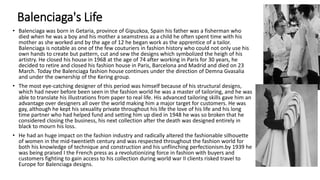 Balenciaga's Life
• Balenciaga was born in Getaria, province of Gipuzkoa, Spain his father was a fisherman who
died when he was a boy and his mother a seamstress as a child he often spent time with his
mother as she worked and by the age of 12 he began work as the apprentice of a tailor.
Balenciaga is notable as one of the few couturiers in fashion history who could not only use his
own hands to create but pattern, cut and sew the designs which symbolized the heigh of his
artistry. He closed his house in 1968 at the age of 74 after working in Paris for 30 years, he
decided to retire and closed his fashion house in Paris, Barcelona and Madrid and died on 23
March. Today the Balenciaga fashion house continues under the direction of Demna Gvasalia
and under the ownership of the Kering group.
• The most eye-catching designer of this period was himself because of his structural designs,
which had never before been seen in the fashion world he was a master of tailoring, and he was
able to translate his illustrations from paper to real life. His advanced tailoring skills gave him an
advantage over designers all over the world making him a major target for customers. He was
gay, although he kept his sexuality private throughout his life the love of his life and his long
time partner who had helped fund and setting him up died in 1948 he was so broken that he
considered closing the business, his next collection after the death was designed entirely in
black to mourn his loss.
• He had an huge impact on the fashion industry and radically altered the fashionable silhouette
of women in the mid-twentieth century and was respected throughout the fashion world for
both his knowledge of technique and construction and his unflinching perfectionism.by 1939 he
was being praised I the French press as a revolutionizing force in fashion with buyers and
customers fighting to gain access to his collection during world war II clients risked travel to
Europe for Balenciaga designs.
 