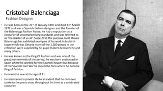 Cristobal Balenciaga
Fashion Designer
• He was born on the 21st of January 1895 and died 23rd March
1972 and was a Spanish fashion designer and the founder of
the Balenciaga fashion house, he had a reputation as a
couturier of uncompromising standards and was referred to
as ‘the master of us all’. Since 2011 the purpose-built Museo
Balenciaga has exhibited examples of his work in his birth
town which was Getaria many of the 1,200 pieces in the
collection were supplied by his pupil Hubert de Givenchy and
many others.
• He was known as the King Of Fashion and was one of the
great masterminds of the period, he was born and raised in
Spain where he worked for the Spanish Royalty but because
of the Spanish Civil War he moved to Paris where he became
King of Fashion.
• He learnt to sew at the age of 11.
• He maintained a private life to an extent that he only ever
spoke to the press once, throughout his time as a celebrated
couturier.
 