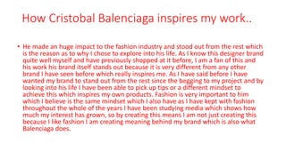 How Cristobal Balenciaga inspires my work..
• He made an huge impact to the fashion industry and stood out from the rest which
is the reason as to why I chose to explore into his life. As I know this designer brand
quite well myself and have previously shopped at it before, I am a fan of this and
his work his brand itself stands out because it is very different from any other
brand I have seen before which really inspires me. As I have said before I have
wanted my brand to stand out from the rest since the begging to my project and by
looking into his life I have been able to pick up tips or a different mindset to
achieve this which inspires my own products. Fashion is very important to him
which I believe is the same mindset which I also have as I have kept with fashion
throughout the whole of the years I have been studying media which shows how
much my interest has grown, so by creating this means I am not just creating this
because I like fashion I am creating meaning behind my brand which is also what
Balenciaga does.
 
