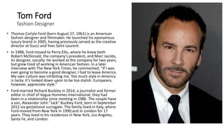 Tom Ford
fashion Designer
• Thomas Carlyle Ford (born August 27, 1961) is an American
fashion designer and filmmaker. He launched his eponymous
luxury brand in 2005, having previously served as the creative
director at Gucci and Yves Saint Laurent.
• In 1988, Ford moved to Perry Ellis, where he knew both
Robert McDonald, the company's president, and Marc Jacobs,
its designer, socially. He worked at the company for two years,
but grew tired of working in American fashion. In a later
interview with The New York Times, he commented, "If I was
ever going to become a good designer, I had to leave America.
My own culture was inhibiting me. Too much style in America
is tacky. It's looked down upon to be too stylish. Europeans,
however, appreciate style.“
• Ford married Richard Buckley in 2014, a journalist and former
editor in chief of Vogue Hommes International; they had
been in a relationship since meeting in 1986. The couple have
a son, Alexander John "Jack" Buckley Ford, born in September
2012 via gestational surrogate. The family lived in Italy, where
Ford moved from New York in 1990,and in London for 17
years. They lived in his residences in New York, Los Angeles,
Santa Fe, and London.
 