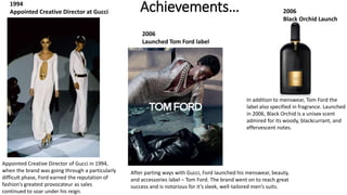 Achievements…
Appointed Creative Director of Gucci in 1994,
when the brand was going through a particularly
difficult phase, Ford earned the reputation of
fashion’s greatest provocateur as sales
continued to soar under his reign.
After parting ways with Gucci, Ford launched his menswear, beauty,
and accessories label – Tom Ford. The brand went on to reach great
success and is notorious for it’s sleek, well-tailored men’s suits.
In addition to menswear, Tom Ford the
label also specified in fragrance. Launched
in 2006, Black Orchid is a unisex scent
admired for its woody, blackcurrant, and
effervescent notes.
2006
Black Orchid Launch
2006
Launched Tom Ford label
1994
Appointed Creative Director at Gucci
 