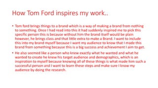 How Tom Ford inspires my work..
• Tom ford brings things to a brand which is a way of making a brand from nothing
to something. Once I had read into this it had suddenly inspired me to pick this
specific person this is because without him the brand itself would be plain
however, he brings class and that little extra to make a Brand. I want to include
this into my brand myself because I want my audience to know that I made this
brand from something because this is a big success and achievement I aim to get.
• He also seemed like a person who knew exactly what he wanted and what he
wanted to create he knew his target audience and demographics, which is an
inspiration to myself because knowing all of these things is what made him such a
successful person and I want to learn these steps and make sure I know my
audience by doing the research.
 