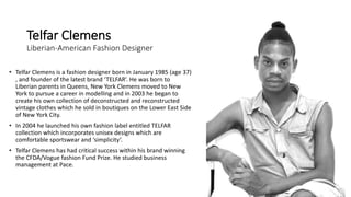 Telfar Clemens
Liberian-American Fashion Designer
• Telfar Clemens is a fashion designer born in January 1985 (age 37)
, and founder of the latest brand ‘TELFAR’. He was born to
Liberian parents in Queens, New York Clemens moved to New
York to pursue a career in modelling and in 2003 he began to
create his own collection of deconstructed and reconstructed
vintage clothes which he sold in boutiques on the Lower East Side
of New York City.
• In 2004 he launched his own fashion label entitled TELFAR
collection which incorporates unisex designs which are
comfortable sportswear and ‘simplicity’.
• Telfar Clemens has had critical success within his brand winning
the CFDA/Vogue fashion Fund Prize. He studied business
management at Pace.
 
